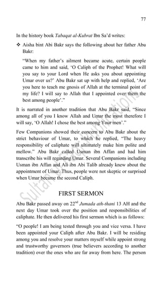 77
In the history book Tabaqat al-Kubrat Ibn Sa‟d writes:
 Aisha bint Abi Bakr says the following about her father Abu
Bakr:
“When my father‟s ailment became acute, certain people
came to him and said, „O Caliph of the Prophet! What will
you say to your Lord when He asks you about appointing
Umar over us?‟ Abu Bakr sat up with help and replied, „Are
you here to teach me gnosis of Allah at the terminal point of
my life? I will say to Allah that I appointed over them the
best among people‟.”
It is narrated in another tradition that Abu Bakr said, “Since
among all of you I know Allah and Umar the most therefore I
will say, „O Allah! I chose the best among Your men‟.”
Few Companions showed their concern to Abu Bakr about the
strict behaviour of Umar, to which he replied, “The heavy
responsibility of caliphate will ultimately make him polite and
mellow.” Abu Bakr called Usman ibn Affan and had him
transcribe his will regarding Umar. Several Companions including
Usman ibn Affan and Ali ibn Abi Talib already knew about the
appointment of Umar. Thus, people were not skeptic or surprised
when Umar became the second Caliph.
FIRST SERMON
Abu Bakr passed away on 22nd
Jumada ath-thani 13 AH and the
next day Umar took over the position and responsibilities of
caliphate. He then delivered his first sermon which is as follows:
“O people! I am being tested through you and vice versa. I have
been appointed your Caliph after Abu Bakr. I will be residing
among you and resolve your matters myself while appoint strong
and trustworthy governors (true believers according to another
tradition) over the ones who are far away from here. The person
 