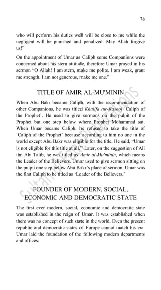 78
who will perform his duties well will be close to me while the
negligent will be punished and penalized. May Allah forgive
us!”
On the appointment of Umar as Caliph some Companions were
concerned about his stern attitude, therefore Umar prayed in his
sermon “O Allah! I am stern, make me polite. I am weak, grant
me strength. I am not generous, make me one.”
TITLE OF AMIR AL-MU'MININ
When Abu Bakr became Caliph, with the recommendation of
other Companions, he was titled Khalifa tur-Rasool „Caliph of
the Prophet‟. He used to give sermons on the pulpit of the
Prophet but one step below where Prophet Mohammad sat.
When Umar became Caliph, he refused to take the title of
„Caliph of the Prophet‟ because according to him no one in the
world except Abu Bakr was eligible for the title. He said, “Umar
is not eligible for this title at all.” Later, on the suggestion of Ali
ibn Abi Talib, he was titled as Amir al-Mu'minin, which means
the Leader of the Believers. Umar used to give sermon sitting on
the pulpit one step below Abu Bakr‟s place of sermon. Umar was
the first Caliph to be titled as „Leader of the Believers.‟
FOUNDER OF MODERN, SOCIAL,
ECONOMIC AND DEMOCRATIC STATE
The first ever modern, social, economic and democratic state
was established in the reign of Umar. It was established when
there was no concept of such state in the world. Even the present
republic and democratic states of Europe cannot match his era.
Umar laid the foundation of the following modern departments
and offices:
 