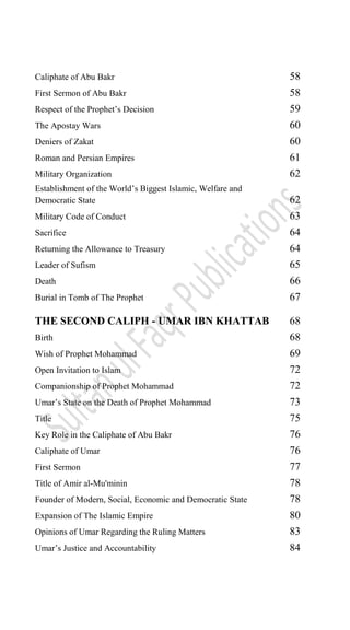 Caliphate of Abu Bakr 58
First Sermon of Abu Bakr 58
Respect of the Prophet‟s Decision 59
The Apostay Wars 60
Deniers of Zakat 60
Roman and Persian Empires 61
Military Organization 62
Establishment of the World‟s Biggest Islamic, Welfare and
Democratic State 62
Military Code of Conduct 63
Sacrifice 64
Returning the Allowance to Treasury 64
Leader of Sufism 65
Death 66
Burial in Tomb of The Prophet 67
THE SECOND CALIPH - UMAR IBN KHATTAB 68
Birth 68
Wish of Prophet Mohammad 69
Open Invitation to Islam 72
Companionship of Prophet Mohammad 72
Umar‟s State on the Death of Prophet Mohammad 73
Title 75
Key Role in the Caliphate of Abu Bakr 76
Caliphate of Umar 76
First Sermon 77
Title of Amir al-Mu'minin 78
Founder of Modern, Social, Economic and Democratic State 78
Expansion of The Islamic Empire 80
Opinions of Umar Regarding the Ruling Matters 83
Umar‟s Justice and Accountability 84
 