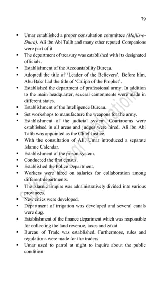 79
 Umar established a proper consultation committee (Majlis-e-
Shura). Ali ibn Abi Talib and many other reputed Companions
were part of it.
 The department of treasury was established with its designated
officials.
 Establishment of the Accountability Bureau.
 Adopted the title of „Leader of the Believers‟. Before him,
Abu Bakr had the title of „Caliph of the Prophet‟.
 Established the department of professional army. In addition
to the main headquarter, several cantonments were made in
different states.
 Establishment of the Intelligence Bureau.
 Set workshops to manufacture the weapons for the army.
 Establishment of the judicial system. Courtrooms were
established in all areas and judges were hired. Ali ibn Abi
Talib was appointed as the Chief Justice.
 With the consultation of Ali, Umar introduced a separate
Islamic Calendar.
 Establishment of the prison system.
 Conducted the first census.
 Established the Police Department.
 Workers were hired on salaries for collaboration among
different departments.
 The Islamic Empire was administratively divided into various
provinces.
 New cities were developed.
 Department of irrigation was developed and several canals
were dug.
 Establishment of the finance department which was responsible
for collecting the land revenue, taxes and zakat.
 Bureau of Trade was established. Furthermore, rules and
regulations were made for the traders.
 Umar used to patrol at night to inquire about the public
condition.
 
