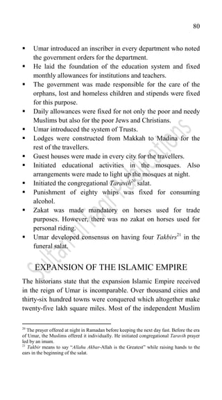 80
 Umar introduced an inscriber in every department who noted
the government orders for the department.
 He laid the foundation of the education system and fixed
monthly allowances for institutions and teachers.
 The government was made responsible for the care of the
orphans, lost and homeless children and stipends were fixed
for this purpose.
 Daily allowances were fixed for not only the poor and needy
Muslims but also for the poor Jews and Christians.
 Umar introduced the system of Trusts.
 Lodges were constructed from Makkah to Madina for the
rest of the travellers.
 Guest houses were made in every city for the travellers.
 Initiated educational activities in the mosques. Also
arrangements were made to light up the mosques at night.
 Initiated the congregational Taravih20
salat.
 Punishment of eighty whips was fixed for consuming
alcohol.
 Zakat was made mandatory on horses used for trade
purposes. However, there was no zakat on horses used for
personal riding.
 Umar developed consensus on having four Takbirs21
in the
funeral salat.
EXPANSION OF THE ISLAMIC EMPIRE
The historians state that the expansion Islamic Empire received
in the reign of Umar is incomparable. Over thousand cities and
thirty-six hundred towns were conquered which altogether make
twenty-five lakh square miles. Most of the independent Muslim
20
The prayer offered at night in Ramadan before keeping the next day fast. Before the era
of Umar, the Muslims offered it individually. He initiated congregational Taravih prayer
led by an imam.
21
Takbir means to say “Allahu Akbar-Allah is the Greatest” while raising hands to the
ears in the beginning of the salat.
 