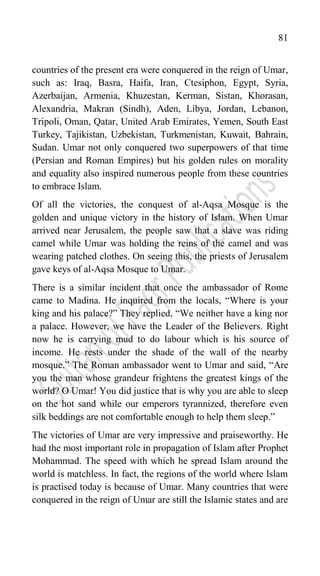 81
countries of the present era were conquered in the reign of Umar,
such as: Iraq, Basra, Haifa, Iran, Ctesiphon, Egypt, Syria,
Azerbaijan, Armenia, Khuzestan, Kerman, Sistan, Khorasan,
Alexandria, Makran (Sindh), Aden, Libya, Jordan, Lebanon,
Tripoli, Oman, Qatar, United Arab Emirates, Yemen, South East
Turkey, Tajikistan, Uzbekistan, Turkmenistan, Kuwait, Bahrain,
Sudan. Umar not only conquered two superpowers of that time
(Persian and Roman Empires) but his golden rules on morality
and equality also inspired numerous people from these countries
to embrace Islam.
Of all the victories, the conquest of al-Aqsa Mosque is the
golden and unique victory in the history of Islam. When Umar
arrived near Jerusalem, the people saw that a slave was riding
camel while Umar was holding the reins of the camel and was
wearing patched clothes. On seeing this, the priests of Jerusalem
gave keys of al-Aqsa Mosque to Umar.
There is a similar incident that once the ambassador of Rome
came to Madina. He inquired from the locals, “Where is your
king and his palace?” They replied, “We neither have a king nor
a palace. However, we have the Leader of the Believers. Right
now he is carrying mud to do labour which is his source of
income. He rests under the shade of the wall of the nearby
mosque.” The Roman ambassador went to Umar and said, “Are
you the man whose grandeur frightens the greatest kings of the
world? O Umar! You did justice that is why you are able to sleep
on the hot sand while our emperors tyrannized, therefore even
silk beddings are not comfortable enough to help them sleep.”
The victories of Umar are very impressive and praiseworthy. He
had the most important role in propagation of Islam after Prophet
Mohammad. The speed with which he spread Islam around the
world is matchless. In fact, the regions of the world where Islam
is practised today is because of Umar. Many countries that were
conquered in the reign of Umar are still the Islamic states and are
 