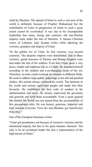 82
ruled by Muslims. The spread of Islam in such a vast area of the
world is definitely because of Prophet Mohammad but the
contribution of Umar in progression of Islam to such a great
extent cannot be overlooked. It was due to his incomparable
leadership that many strong and centuries old non-Muslim
empires came under the rule of Muslims. A famous Christian
writer of Lebanon, Jurji Zaydan writes while admiring the
victories, grandeur and majesty of Umar:
“In the golden era of Umar, he had victories over several
countries. The despotic empires were demolished. Due to these
victories, grand treasures of Persian and Roman Empires were
laid under the feet of his soldiers. Even then Umar spent a very
pious, simple and righteous life as a Caliph. He moulded himself
according to the modern and ever-changing needs of the era.
Therefore, no ruler could overlook his reforms in different fields.
He used to address large public gatherings in his old and patched
clothes. His actions always validated his words. The harmony in
his words and actions captivated people and made him their
favourite. He established the best code of conduct in his
administration and army. He closely supervised his governors
and generals and held them accountable. Even a great general
like Khalid ibn Walid was not spared from the accountability of
this pre-eminent ruler. He was honest, generous, impartial and
kind towards everyone. Even the non-Muslims got beneficence
from him.”
One of the European historians writes:
“Umar got prominence not because of extensive victories and his
unmatched majesty but due to his great humane character. Not
only is he an acclaimed leader but also a representative of the
high morals of Islam.”
 