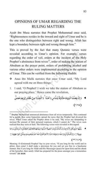 83
OPINIONS OF UMAR REGARDING THE
RULING MATTERS
Ayub ibn Musa narrates that Prophet Mohammad once said,
“Righteousness resides in the inward and sight of Umar and he is
the one who distinguishes between right and wrong. Allah has
kept a boundary between right and wrong through him.”
This is proved by the fact that many Quranic verses were
revealed according to Umar‟s opinion. For example, verses
regarding the order of veil, orders at the incident of the Holy
Prophet‟s abstinence from wives22
, order of making the station of
Abraham as the prayer point, orders of prohibiting alcohol and
various other orders were implemented according to the opinion
of Umar. This can be verified from the following Hadith:
 Anas ibn Malik narrates that once Umar said, “My Lord
agreed with me on three things:
1. I said, „O Prophet! I wish we take the station of Abraham as
our praying place.‟ Hence came the revelation,

‫ی‬
ًّ
‫ل‬َ‫ص‬ُ‫م‬ َ‫م‬ّٖ‫ہ‬ّٰ‫ر‬ۡ‫ب‬ِ‫ا‬ ِ‫م‬‫ا‬
َ
‫ق‬
َّ‫م‬ ۡ‫ن‬ِ‫م‬‫ا‬ۡ‫و‬
ُ
‫ذ‬ِ‫خ‬
َّ
‫ات‬َ‫و‬ؕ‫ا‬
ً
‫ن‬ۡ‫م‬
َ
‫ا‬َ‫و‬ ِ
‫اس‬
َّ
‫ِلن‬
ّ
‫ل‬
ً
‫ۃ‬َ‫اب‬
َ
‫ث‬َ‫م‬ َ‫ت‬ۡ‫ی‬َ‫ب‬
ۡ
‫ال‬‫ا‬
َ
‫ن‬
ۡ
‫ل‬َ‫ع‬َ‫ج‬
ۡ
‫ذ‬ِ‫ا‬َ‫و‬
125)
:
(2
22
Prophet Mohammad announced abstinence from all wives temporarily. This continued
for a month, thus some hypocrites spread the news that the Prophet had divorced his
wives. When Umar asked the Prophet about it he said, “My wives are demanding to
increase the amount of their personal expenses, which I cannot do.” The wives soon
realized that they were at fault. The following verses were revealed in this regard:

ۡ‫ن‬ِ‫ا‬
َ
‫ک‬ِ‫اج‬َ‫و‬
ۡ
‫ز‬
َ
‫ا‬ِ
ّ
‫ل‬ ۡ‫ل‬
ُ
‫ق‬ُّ‫ی‬ِ‫ب‬
َّ
‫الن‬‫ا‬َ‫ہ‬
ُّ‫ی‬
َ
‫ا‬ٰۤ‫ی‬
‫ا‬ً‫اح‬َ‫ر‬َ‫س‬ َّ‫ن‬
ُ
‫ک‬ۡ‫ح‬ِ
ّ‫ر‬َ‫س‬
ُ
‫ا‬َ‫و‬ َّ‫ن‬
ُ
‫ک‬ۡ‫ِع‬ّ‫ت‬َ‫م‬
ُ
‫ا‬َ‫س‬ۡ‫ی‬َ‫ال‬َ‫ع‬َ‫ت‬
َ
‫ف‬‫ا‬َ‫ہ‬َ‫ت‬
َ
‫ن‬ۡ‫ی‬ِ‫ز‬َ‫و‬‫ا‬َ‫ی‬
ۡ
‫ن‬
ُّ‫الد‬
َ
‫وۃ‬ّٰ‫ی‬َ‫ح‬
ۡ
‫ال‬ َ‫ن‬ۡ‫د‬ِ‫ر‬
ُ
‫ت‬
َّ‫س‬
ُ
‫ـت‬
ۡ
‫ن‬
ُ
‫ک‬
﴾﴿‫ا‬ً‫ل‬ۡ‫ی‬ِ‫م‬َ‫ج‬
َّ‫ن‬
ُ
‫ک‬
ۡ
‫ن‬ِ‫م‬ ِ‫ت‬
ّٰ
‫ن‬ ِ‫س‬ۡ‫ح‬ُ‫م‬
ۡ
‫ِل‬‫ل‬
َّ‫د‬َ‫ع‬
َ
‫ا‬ َ‫ہ‬
ّّٰ
‫الل‬
َّ‫ن‬ِ‫ا‬
َ
‫ف‬
َ
‫ۃ‬َ‫ر‬ِ‫خ‬
ّٰ
‫ا‬ۡ‫ال‬َ‫ار‬
َّ‫الد‬َ‫و‬‫ہ‬
َ
‫ل‬ۡ‫و‬ُ‫س‬َ‫ر‬َ‫و‬ َ‫ہ‬
ّّٰ
‫الل‬ َ‫ن‬ۡ‫د‬ِ‫ر‬
ُ
‫ت‬
َّ‫س‬
ُ
‫ـت‬
ۡ
‫ن‬
ُ
‫ک‬ ۡ‫ن‬ِ‫ا‬َ‫و‬
َ
‫ا‬
﴾﴿‫ا‬ً‫م‬ۡ‫ِی‬‫ظ‬َ‫ع‬‫ا‬ً‫ر‬ۡ‫ج‬
(
29
,
33:28
)
Meaning: O (Esteemed) Prophet! Say to your wives, “If you long for the world and its
glitter, then come! I shall make a provision for you and set you free in a handsome
manner. But if you long for Allah and His Messenger (peace be upon him) and the abode
of the hereafter, then surely Allah has prepared for the pious amongst you a tremendous
reward.” (33: 28,29)
 