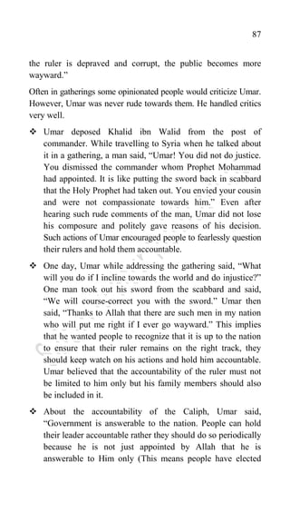 87
the ruler is depraved and corrupt, the public becomes more
wayward.”
Often in gatherings some opinionated people would criticize Umar.
However, Umar was never rude towards them. He handled critics
very well.
 Umar deposed Khalid ibn Walid from the post of
commander. While travelling to Syria when he talked about
it in a gathering, a man said, “Umar! You did not do justice.
You dismissed the commander whom Prophet Mohammad
had appointed. It is like putting the sword back in scabbard
that the Holy Prophet had taken out. You envied your cousin
and were not compassionate towards him.” Even after
hearing such rude comments of the man, Umar did not lose
his composure and politely gave reasons of his decision.
Such actions of Umar encouraged people to fearlessly question
their rulers and hold them accountable.
 One day, Umar while addressing the gathering said, “What
will you do if I incline towards the world and do injustice?”
One man took out his sword from the scabbard and said,
“We will course-correct you with the sword.” Umar then
said, “Thanks to Allah that there are such men in my nation
who will put me right if I ever go wayward.” This implies
that he wanted people to recognize that it is up to the nation
to ensure that their ruler remains on the right track, they
should keep watch on his actions and hold him accountable.
Umar believed that the accountability of the ruler must not
be limited to him only but his family members should also
be included in it.
 About the accountability of the Caliph, Umar said,
“Government is answerable to the nation. People can hold
their leader accountable rather they should do so periodically
because he is not just appointed by Allah that he is
answerable to Him only (This means people have elected
 