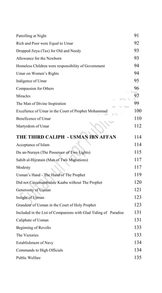 Patrolling at Night 91
Rich and Poor were Equal to Umar 92
Dropped Jizya (Tax) for Old and Needy 93
Allowance for the Newborn 93
Homeless Children were responsibility of Government 94
Umar on Women‟s Rights 94
Indigence of Umar 95
Compassion for Others 96
Miracles 97
The Man of Divine Inspiration 99
Excellence of Umar in the Court of Prophet Mohammad 100
Beneficence of Umar 110
Martyrdom of Umar 112
THE THIRD CALIPH - USMAN IBN AFFAN 114
Acceptance of Islam 114
Du an-Nurayn (The Possessor of Two Lights) 115
Sahib al-Hijratain (Man of Two Migrations) 117
Modesty 117
Usman‟s Hand - The Hand of The Prophet 119
Did not Circumambulate Kaaba without The Prophet 120
Generosity of Usman 121
Insight of Usman 123
Grandeur of Usman in the Court of Holy Prophet 123
Included in the List of Companions with Glad Tiding of Paradise 131
Caliphate of Usman 131
Beginning of Revolts 133
The Victories 133
Establishment of Navy 134
Commands to High Officials 134
Public Welfare 135
 