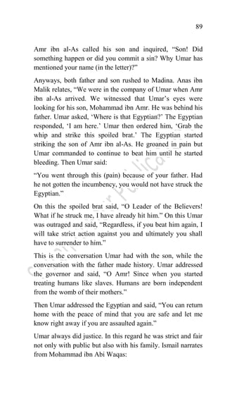 89
Amr ibn al-As called his son and inquired, “Son! Did
something happen or did you commit a sin? Why Umar has
mentioned your name (in the letter)?”
Anyways, both father and son rushed to Madina. Anas ibn
Malik relates, “We were in the company of Umar when Amr
ibn al-As arrived. We witnessed that Umar‟s eyes were
looking for his son, Mohammad ibn Amr. He was behind his
father. Umar asked, „Where is that Egyptian?‟ The Egyptian
responded, „I am here.‟ Umar then ordered him, „Grab the
whip and strike this spoiled brat.‟ The Egyptian started
striking the son of Amr ibn al-As. He groaned in pain but
Umar commanded to continue to beat him until he started
bleeding. Then Umar said:
“You went through this (pain) because of your father. Had
he not gotten the incumbency, you would not have struck the
Egyptian.”
On this the spoiled brat said, “O Leader of the Believers!
What if he struck me, I have already hit him.” On this Umar
was outraged and said, “Regardless, if you beat him again, I
will take strict action against you and ultimately you shall
have to surrender to him.”
This is the conversation Umar had with the son, while the
conversation with the father made history. Umar addressed
the governor and said, “O Amr! Since when you started
treating humans like slaves. Humans are born independent
from the womb of their mothers.”
Then Umar addressed the Egyptian and said, “You can return
home with the peace of mind that you are safe and let me
know right away if you are assaulted again.”
Umar always did justice. In this regard he was strict and fair
not only with public but also with his family. Ismail narrates
from Mohammad ibn Abi Waqas:
 