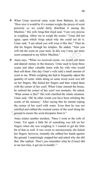 90
 When Umar received some scent from Bahrain, he said,
“How nice it would be if a woman weighs the pieces of scent
precisely so we could fairly distribute it among the
Muslims.” His wife Atiqa bint Zayd said, “I am very precise
in weighing. Allow me to weigh the scents.” Umar did not
agree, upon which Atiqa asked why she could not do it.
Umar said, “I am afraid you will wear it like this.” Then he
slid his fingers through his temples. He added, “Also you
will rub the scent on your neck. In this way I may get more
scent compared to my fellow Muslims.”
 Atara says, “When we received scents, we would sell them
and deposit money in the treasury. Umar used to keep these
scents and other valuable items with his wife who would
then sell them. One day Umar‟s wife sold a small amount of
scent to me. While weighing she had to frequently adjust the
quantity of scent, while doing so some sweet scent was left
on her fingers. She licked her fingers and then wiped them
with the corner of her scarf. When Umar entered the house,
he noticed the corner of her scarf was aromatic. He asked,
„What aroma is this?‟ His wife clarified the whole situation.
Umar said, „Oh! In other words you have been relishing the
scents of the treasury.‟ After saying that he started wiping
the corner of her scarf with water. Even then he was not
satisfied and rubbed the scented corner of the scarf along the
ground to ensure the scent dissipates from it.”
Atara relates another incident, “Once I went to the wife of
Umar. Yet again a little bit of something was left on her
fingers when she was weighing it. I wanted to get the little
bit of that as well. It was sweet so unconsciously she licked
her fingers, however, instantly she rubbed her hands against
the ground. I surprisingly stopped her and asked why she did
that. She replied, „Don‟t you remember what he (Umar) did
to me last time, it got me in trouble‟.”
 