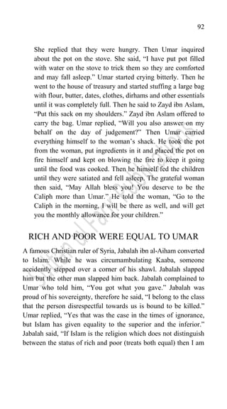 92
She replied that they were hungry. Then Umar inquired
about the pot on the stove. She said, “I have put pot filled
with water on the stove to trick them so they are comforted
and may fall asleep.” Umar started crying bitterly. Then he
went to the house of treasury and started stuffing a large bag
with flour, butter, dates, clothes, dirhams and other essentials
until it was completely full. Then he said to Zayd ibn Aslam,
“Put this sack on my shoulders.” Zayd ibn Aslam offered to
carry the bag. Umar replied, “Will you also answer on my
behalf on the day of judgement?” Then Umar carried
everything himself to the woman‟s shack. He took the pot
from the woman, put ingredients in it and placed the pot on
fire himself and kept on blowing the fire to keep it going
until the food was cooked. Then he himself fed the children
until they were satiated and fell asleep. The grateful woman
then said, “May Allah bless you! You deserve to be the
Caliph more than Umar.” He told the woman, “Go to the
Caliph in the morning, I will be there as well, and will get
you the monthly allowance for your children.”
RICH AND POOR WERE EQUAL TO UMAR
A famous Christian ruler of Syria, Jabalah ibn al-Aiham converted
to Islam. While he was circumambulating Kaaba, someone
accidently stepped over a corner of his shawl. Jabalah slapped
him but the other man slapped him back. Jabalah complained to
Umar who told him, “You got what you gave.” Jabalah was
proud of his sovereignty, therefore he said, “I belong to the class
that the person disrespectful towards us is bound to be killed.”
Umar replied, “Yes that was the case in the times of ignorance,
but Islam has given equality to the superior and the inferior.”
Jabalah said, “If Islam is the religion which does not distinguish
between the status of rich and poor (treats both equal) then I am
 