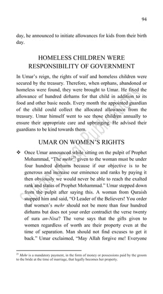 94
day, he announced to initiate allowances for kids from their birth
day.
HOMELESS CHILDREN WERE
RESPONSIBILITY OF GOVERNMENT
In Umar‟s reign, the rights of waif and homeless children were
secured by the treasury. Therefore, when orphans, abandoned or
homeless were found, they were brought to Umar. He fixed the
allowance of hundred dirhams for that child in addition to its
food and other basic needs. Every month the appointed guardian
of the child could collect the allocated allowance from the
treasury. Umar himself went to see those children annually to
ensure their appropriate care and upbringing. He advised their
guardians to be kind towards them.
UMAR ON WOMEN‟S RIGHTS
 Once Umar announced while sitting on the pulpit of Prophet
Mohammad, “The mehr25
given to the woman must be under
four hundred dirhams because if our objective is to be
generous and increase our eminence and ranks by paying it
then obviously we would never be able to reach the exalted
rank and status of Prophet Mohammad.” Umar stepped down
from the pulpit after saying this. A woman from Quraish
stopped him and said, “O Leader of the Believers! You order
that women‟s mehr should not be more than four hundred
dirhams but does not your order contradict the verse twenty
of sura an-Nisa? The verse says that the gifts given to
women regardless of worth are their property even at the
time of separation. Man should not find excuses to get it
back.” Umar exclaimed, “May Allah forgive me! Everyone
25
Mehr is a mandatory payment, in the form of money or possessions paid by the groom
to the bride at the time of marriage, that legally becomes her property.
 