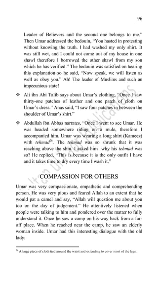 96
Leader of Believers and the second one belongs to me.”
Then Umar addressed the bedouin, “You hasted in protesting
without knowing the truth. I had washed my only shirt. It
was still wet, and I could not come out of my house in one
shawl therefore I borrowed the other shawl from my son
which he has verified.” The bedouin was satisfied on hearing
this explanation so he said, “Now speak, we will listen as
well as obey you.” Ah! The leader of Muslims and such an
impecunious state!
 Ali ibn Abi Talib says about Umar‟s clothing, “Once I saw
thirty-one patches of leather and one patch of cloth on
Umar‟s dress.” Anas said, “I saw four patches in between the
shoulder of Umar‟s shirt.”
 Abdullah ibn Abbas narrates, “Once I went to see Umar. He
was headed somewhere riding on a mule, therefore I
accompanied him. Umar was wearing a long shirt (Kameez)
with tehmad26
. The tehmad was so shrunk that it was
reaching above the shin. I asked him why his tehmad was
so? He replied, “This is because it is the only outfit I have
and it takes time to dry every time I wash it.”
COMPASSION FOR OTHERS
Umar was very compassionate, empathetic and comprehending
person. He was very pious and feared Allah to an extent that he
would pat a camel and say, “Allah will question me about you
too on the day of judgement.” He attentively listened when
people were talking to him and pondered over the matter to fully
understand it. Once he saw a camp on his way back from a far-
off place. When he reached near the camp, he saw an elderly
woman inside. Umar had this interesting dialogue with the old
lady:
26
A large piece of cloth tied around the waist and extending to cover most of the legs.
 