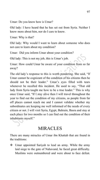 97
Umar: Do you know how is Umar?
Old lady: I have heard that he has set out from Syria. Neither I
know more about him, nor do I care to know.
Umar: Why is that?
Old lady: Why would I want to learn about someone who does
not care to learn about my condition?
Umar: Did you inform Umar about your condition?
Old lady: This is not my job, this is Umar‟s job.
Umar: How could Umar be aware of your condition from so far
away?
The old lady‟s response to this is worth pondering. She said, “If
Umar cannot be cognizant of the condition of his citizens then he
should not be their leader.” Umar‟s eyes filled with tears
whenever he recalled this incident. He used to say, “That old
lady from Syria taught me how to be a true leader.” This is why
once Umar said, “If I stay alive then I will travel throughout the
year to find out the condition of my citizens, as people from far
off places cannot reach me and I cannot validate whether my
subordinates are keeping me well informed of the needs of every
citizen or not. I will visit Syria, Egypt, Bahrain, Basra and stay at
each place for two months so I can find out the condition of their
inhabitants myself.”
MIRACLES
There are many miracles of Umar ibn Khattab that are found in
the traditions:
 Umar appointed Sariyah to lead an army. While the army
laid siege to the gate of Nahavand, he faced great difficulty.
Muslims were outnumbered and were about to face defeat.
 