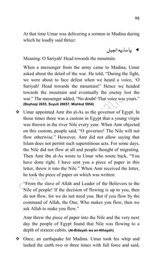 98
At that time Umar was delivering a sermon in Madina during
which he loudly said thrice:

‫الجبل‬‫ساریہ‬‫یا‬
Meaning: O Sariyah! Head towards the mountain.
When a messenger from the army came to Madina, Umar
asked about the detail of the war. He told, “During the fight,
we were about to face defeat when we heard a voice, „O
Sariyah! Head towards the mountain!‟ Hence we headed
towards the mountain and eventually the enemy lost the
war.” The messenger added, “No doubt! That voice was yours.”
(Bayhaqi 2655, Suyuti 28657, Mishkat 5954)
 Umar appointed Amr ibn al-As as the governor of Egypt. In
those times there was a custom in Egypt that a young virgin
was thrown in the river Nile every year. When Amr objected
on this custom, people said, “O governor! The Nile will not
flow otherwise.” However, Amr did not allow saying that
Islam does not permit such superstitious acts. For some days,
the Nile did not flow at all and people thought of migrating.
Then Amr ibn al-As wrote to Umar who wrote back, “You
have done right. I have sent you a piece of paper in this
letter, throw it into the Nile.” When Amr received the letter,
he took the piece of paper on which was written:
“From the slave of Allah and Leader of the Believers to the
Nile of people! If the decision of flowing is up to you, then
do not flow, for we do not need you. But if you flow by the
command of Allah, the One, Who makes you flow, then we
ask Allah to make you flow.”
Amr threw the piece of paper into the Nile and the very next
day the people of Egypt found that Nile was flowing to a
depth of sixteen cubits. (Al-Bidayah wa an-Nihayah)
 Once, an earthquake hit Madina. Umar took his whip and
lashed the earth two or three times with full force and said,
 