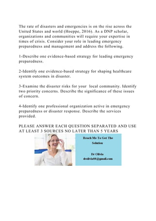 The rate of disasters and emergencies is on the rise across the
United States and world (Hoeppe, 2016). As a DNP scholar,
organizations and communities will require your expertise in
times of crisis. Consider your role in leading emergency
preparedness and management and address the following.
1-Describe one evidence-based strategy for leading emergency
preparedness.
2-Identify one evidence-based strategy for shaping healthcare
system outcomes in disaster.
3-Examine the disaster risks for your local community. Identify
two priority concerns. Describe the significance of these issues
of concern.
4-Identify one professional organization active in emergency
preparedness or disaster response. Describe the services
provided.
PLEASE ANSWER EACH QUESTION SEPARATED AND USE
AT LEAST 3 SOURCES NO LATER THAN 5 YEARS
 