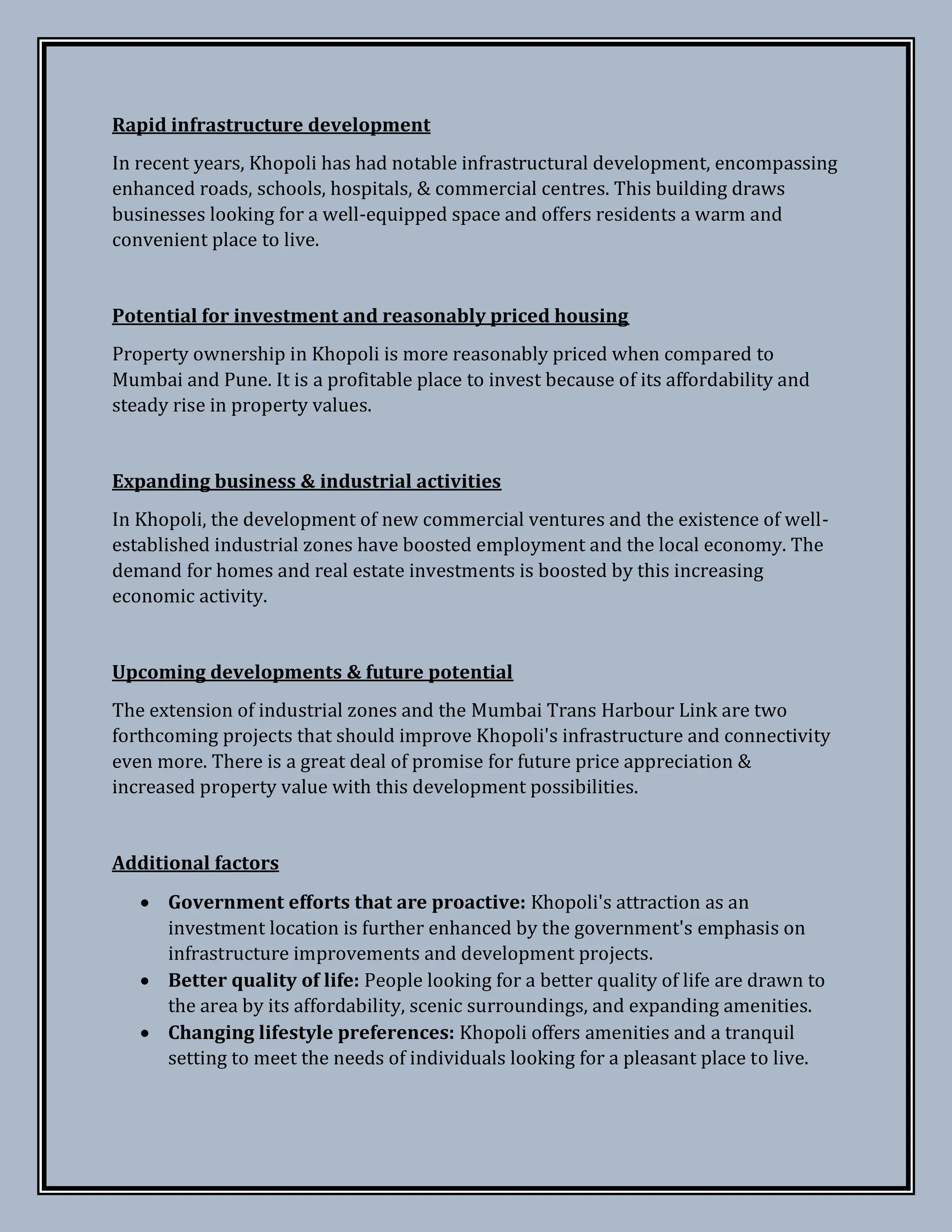 Rapid infrastructure development
In recent years, Khopoli has had notable infrastructural development, encompassing
enhanced roads, schools, hospitals, & commercial centres. This building draws
businesses looking for a well-equipped space and offers residents a warm and
convenient place to live.
Potential for investment and reasonably priced housing
Property ownership in Khopoli is more reasonably priced when compared to
Mumbai and Pune. It is a profitable place to invest because of its affordability and
steady rise in property values.
Expanding business & industrial activities
In Khopoli, the development of new commercial ventures and the existence of well-
established industrial zones have boosted employment and the local economy. The
demand for homes and real estate investments is boosted by this increasing
economic activity.
Upcoming developments & future potential
The extension of industrial zones and the Mumbai Trans Harbour Link are two
forthcoming projects that should improve Khopoli's infrastructure and connectivity
even more. There is a great deal of promise for future price appreciation &
increased property value with this development possibilities.
Additional factors
 Government efforts that are proactive: Khopoli's attraction as an
investment location is further enhanced by the government's emphasis on
infrastructure improvements and development projects.
 Better quality of life: People looking for a better quality of life are drawn to
the area by its affordability, scenic surroundings, and expanding amenities.
 Changing lifestyle preferences: Khopoli offers amenities and a tranquil
setting to meet the needs of individuals looking for a pleasant place to live.
 