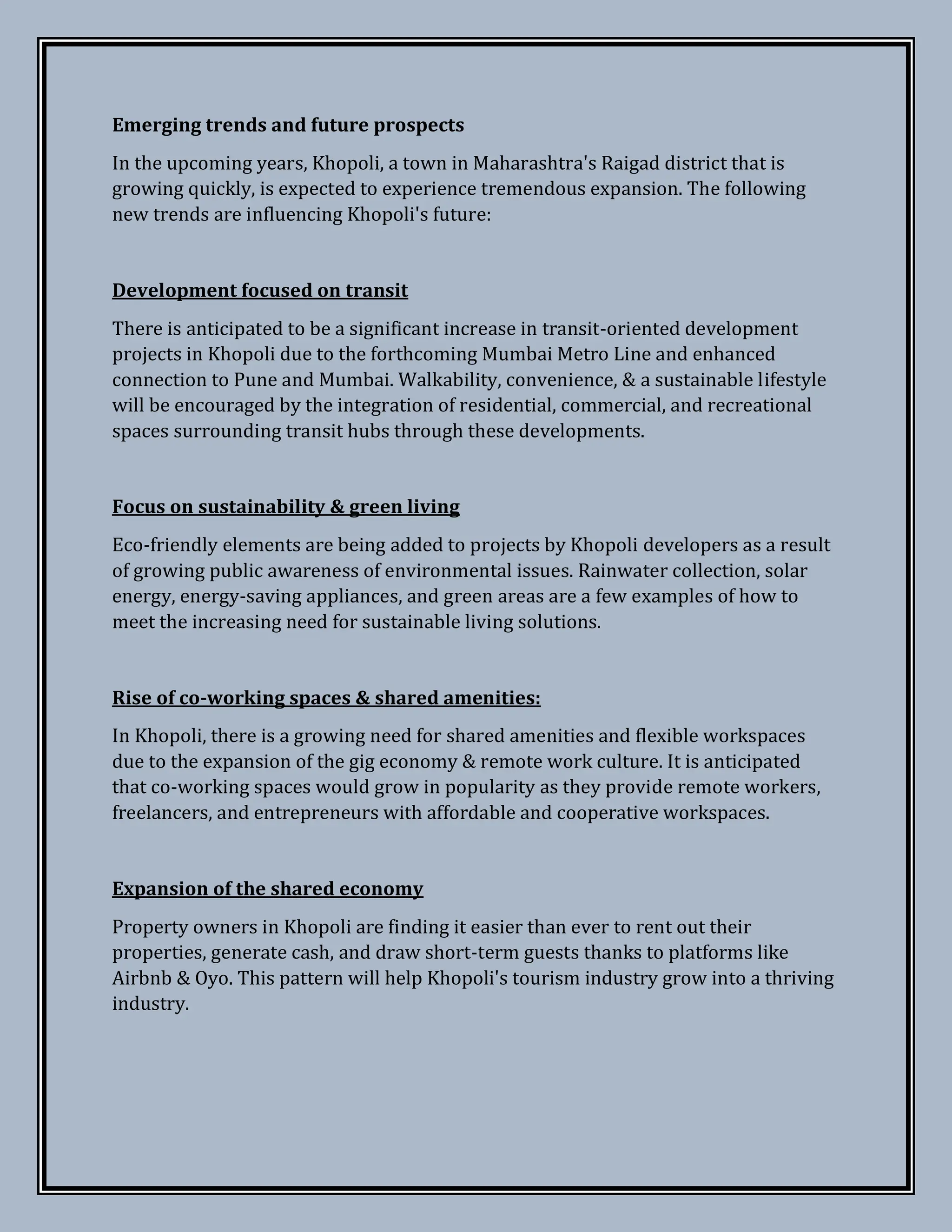 Emerging trends and future prospects
In the upcoming years, Khopoli, a town in Maharashtra's Raigad district that is
growing quickly, is expected to experience tremendous expansion. The following
new trends are influencing Khopoli's future:
Development focused on transit
There is anticipated to be a significant increase in transit-oriented development
projects in Khopoli due to the forthcoming Mumbai Metro Line and enhanced
connection to Pune and Mumbai. Walkability, convenience, & a sustainable lifestyle
will be encouraged by the integration of residential, commercial, and recreational
spaces surrounding transit hubs through these developments.
Focus on sustainability & green living
Eco-friendly elements are being added to projects by Khopoli developers as a result
of growing public awareness of environmental issues. Rainwater collection, solar
energy, energy-saving appliances, and green areas are a few examples of how to
meet the increasing need for sustainable living solutions.
Rise of co-working spaces & shared amenities:
In Khopoli, there is a growing need for shared amenities and flexible workspaces
due to the expansion of the gig economy & remote work culture. It is anticipated
that co-working spaces would grow in popularity as they provide remote workers,
freelancers, and entrepreneurs with affordable and cooperative workspaces.
Expansion of the shared economy
Property owners in Khopoli are finding it easier than ever to rent out their
properties, generate cash, and draw short-term guests thanks to platforms like
Airbnb & Oyo. This pattern will help Khopoli's tourism industry grow into a thriving
industry.
 