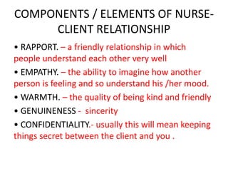 COMPONENTS / ELEMENTS OF NURSE-
CLIENT RELATIONSHIP
• RAPPORT. – a friendly relationship in which
people understand each other very well
• EMPATHY. – the ability to imagine how another
person is feeling and so understand his /her mood.
• WARMTH. – the quality of being kind and friendly
• GENUINENESS - sincerity
• CONFIDENTIALITY.- usually this will mean keeping
things secret between the client and you .
 