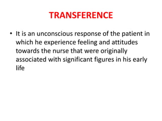 TRANSFERENCE
• It is an unconscious response of the patient in
which he experience feeling and attitudes
towards the nurse that were originally
associated with significant figures in his early
life
 