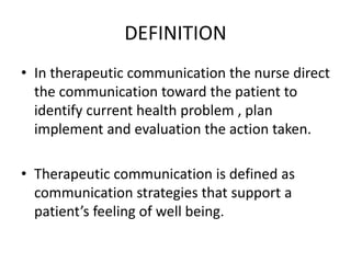DEFINITION
• In therapeutic communication the nurse direct
the communication toward the patient to
identify current health problem , plan
implement and evaluation the action taken.
• Therapeutic communication is defined as
communication strategies that support a
patient’s feeling of well being.
 