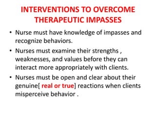INTERVENTIONS TO OVERCOME
THERAPEUTIC IMPASSES
• Nurse must have knowledge of impasses and
recognize behaviors.
• Nurses must examine their strengths ,
weaknesses, and values before they can
interact more appropriately with clients.
• Nurses must be open and clear about their
genuine[ real or true] reactions when clients
misperceive behavior .
 