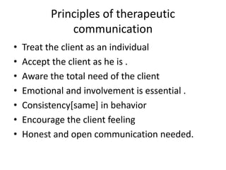 Principles of therapeutic
communication
• Treat the client as an individual
• Accept the client as he is .
• Aware the total need of the client
• Emotional and involvement is essential .
• Consistency[same] in behavior
• Encourage the client feeling
• Honest and open communication needed.
 