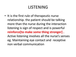 LISTENING
• It is the first rule of therapeutic nurse
relationship. the patient should be talking
more than the nurse during the interaction
listening is sign of respect and is powerful
reinforce[to make some thing stronger] .
Active listening involves all the nurse’s senses
eg. Maintaining eye contact and receptive
non verbal communication
 
