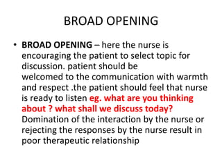 BROAD OPENING
• BROAD OPENING – here the nurse is
encouraging the patient to select topic for
discussion. patient should be
welcomed to the communication with warmth
and respect .the patient should feel that nurse
is ready to listen eg. what are you thinking
about ? what shall we discuss today?
Domination of the interaction by the nurse or
rejecting the responses by the nurse result in
poor therapeutic relationship
 