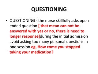 QUESTIONING
• QUESTIONING - the nurse skillfully asks open
ended question [ that mean can not be
answered with yes or no, there is need to
longer response]during the initial admission
avoid asking too many personal questions in
one session eg. How come you stopped
taking your medication?
 