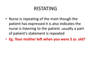 RISTATING
• Nurse is repeating of the main though the
patient has expressed it is also indicates the
nurse is listening to the patient .usually a part
of patient’s statement is repeated
• Eg. Your mother left when you were 5 yr. old?
 