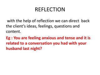 with the help of reflection we can direct back
the client’s ideas, feelings, questions and
content.
Eg : You are feeling anxious and tense and it is
related to a conversation you had with your
husband last night?
REFLECTION
 