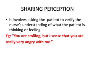SHARING PERCEPTION
• It involves asking the patient to verify the
nurse’s understanding of what the patient is
thinking or feeling
Eg: “You are smiling, but I sense that you are
really very angry with me.”
 