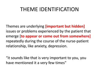 THEME IDENTIFICATION
Themes are underlying [important but hidden]
issues or problems experienced by the patient that
emerge [to appear or come out from somewhere]
repeatedly during the course of the nurse-patient
relationship, like anxiety, depression.
“it sounds like that is very important to you, you
have mentioned it a very few times”
 