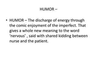 HUMOR –
• HUMOR – The discharge of energy through
the comic enjoyment of the imperfect. That
gives a whole new meaning to the word
‘nervous’ , said with shared kidding between
nurse and the patient.
 