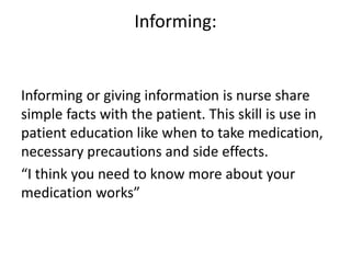Informing:
Informing or giving information is nurse share
simple facts with the patient. This skill is use in
patient education like when to take medication,
necessary precautions and side effects.
“I think you need to know more about your
medication works”
 