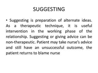 SUGGESTING
• Suggesting is preparation of alternate ideas.
As a therapeutic technique, it is useful
intervention in the working phase of the
relationship. Suggesting or giving advice can be
non-therapeutic. Patient may take nurse’s advice
and still have an unsuccessful outcome, the
patient returns to blame nurse
 