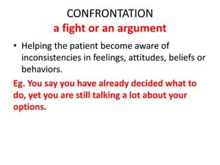 CONFRONTATION
a fight or an argument
• Helping the patient become aware of
inconsistencies in feelings, attitudes, beliefs or
behaviors.
Eg. You say you have already decided what to
do, yet you are still talking a lot about your
options.
 