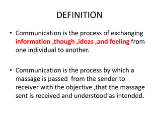 DEFINITION
• Communication is the process of exchanging
information ,though ,ideas ,and feeling from
one individual to another.
• Communication is the process by which a
massage is passed from the sender to
receiver with the objective ,that the massage
sent is received and understood as intended.
 