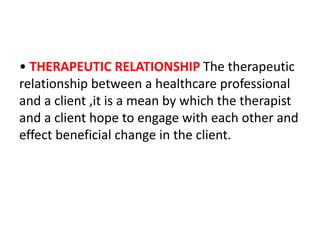 • THERAPEUTIC RELATIONSHIP The therapeutic
relationship between a healthcare professional
and a client ,it is a mean by which the therapist
and a client hope to engage with each other and
effect beneficial change in the client.
 