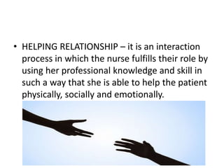 • HELPING RELATIONSHIP – it is an interaction
process in which the nurse fulfills their role by
using her professional knowledge and skill in
such a way that she is able to help the patient
physically, socially and emotionally.
 