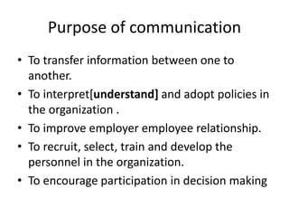 Purpose of communication
• To transfer information between one to
another.
• To interpret[understand] and adopt policies in
the organization .
• To improve employer employee relationship.
• To recruit, select, train and develop the
personnel in the organization.
• To encourage participation in decision making
 