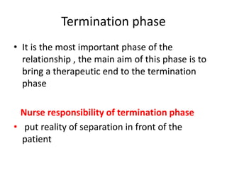 Termination phase
• It is the most important phase of the
relationship , the main aim of this phase is to
bring a therapeutic end to the termination
phase
Nurse responsibility of termination phase
• put reality of separation in front of the
patient
 