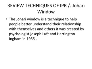 REVIEW TECHNIQUES OF IPR /. Johari
Window
• The Johari window is a technique to help
people better understand their relationship
with themselves and others it was created by
psychologist joseph Luft and Harrington
Ingham in 1955 .
 