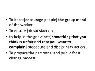 • To boost[encourage people] the group moral
of the worker
• To ensure job satisfaction.
• to help in the grievance[ something that you
think is unfair and that you want to
complain] procedure and disciplinary action .
• To prepare the personnel and public for a
change process.
 