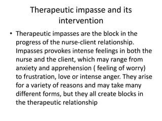 Therapeutic impasse and its
intervention
• Therapeutic impasses are the block in the
progress of the nurse-client relationship.
Impasses provokes intense feelings in both the
nurse and the client, which may range from
anxiety and apprehension ( feeling of worry)
to frustration, love or intense anger. They arise
for a variety of reasons and may take many
different forms, but they all create blocks in
the therapeutic relationship
 