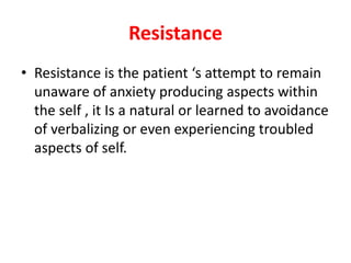 Resistance
• Resistance is the patient ‘s attempt to remain
unaware of anxiety producing aspects within
the self , it Is a natural or learned to avoidance
of verbalizing or even experiencing troubled
aspects of self.
 