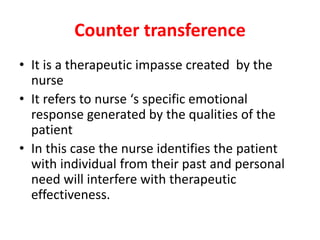 Counter transference
• It is a therapeutic impasse created by the
nurse
• It refers to nurse ‘s specific emotional
response generated by the qualities of the
patient
• In this case the nurse identifies the patient
with individual from their past and personal
need will interfere with therapeutic
effectiveness.
 