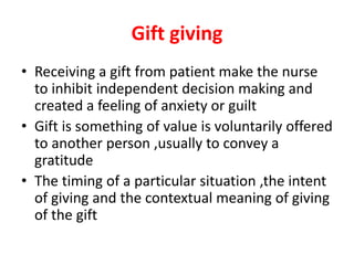 Gift giving
• Receiving a gift from patient make the nurse
to inhibit independent decision making and
created a feeling of anxiety or guilt
• Gift is something of value is voluntarily offered
to another person ,usually to convey a
gratitude
• The timing of a particular situation ,the intent
of giving and the contextual meaning of giving
of the gift
 