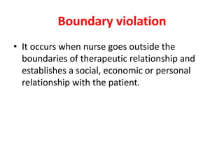 Boundary violation
• It occurs when nurse goes outside the
boundaries of therapeutic relationship and
establishes a social, economic or personal
relationship with the patient.
 
