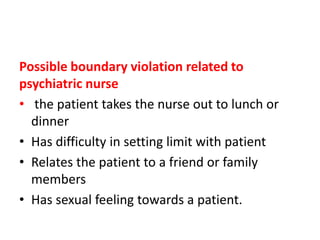 Possible boundary violation related to
psychiatric nurse
• the patient takes the nurse out to lunch or
dinner
• Has difficulty in setting limit with patient
• Relates the patient to a friend or family
members
• Has sexual feeling towards a patient.
 