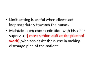 • Limit setting is useful when clients act
inappropriately towards the nurse .
• Maintain open communication with his / her
supervisor[ most senior staff at the place of
work] ,who can assist the nurse in making
discharge plan of the patient.
 